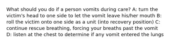 What should you do if a person vomits during care? A: turn the victim's head to one side to let the vomit leave his/her mouth B: roll the victim onto one side as a unit (into recovery position) C: continue rescue breathing, forcing your breaths past the vomit D: listen at the chest to determine if any vomit entered the lungs