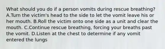 What should you do if a person vomits during rescue breathing? A.Turn the victim's head to the side to let the vomit leave his or her mouth. B.Roll the victim onto one side as a unit and clear the mouth. C.Continue rescue breathing, forcing your breaths past the vomit. D.Listen at the chest to determine if any vomit entered the lungs