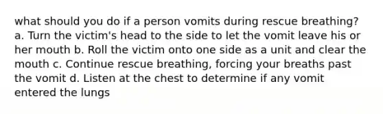 what should you do if a person vomits during rescue breathing? a. Turn the victim's head to the side to let the vomit leave his or her mouth b. Roll the victim onto one side as a unit and clear the mouth c. Continue rescue breathing, forcing your breaths past the vomit d. Listen at the chest to determine if any vomit entered the lungs