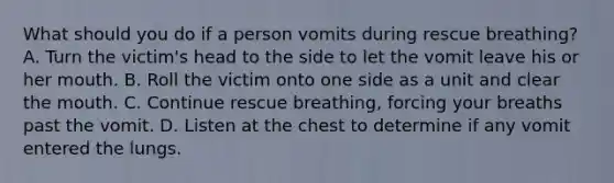 What should you do if a person vomits during rescue breathing? A. Turn the victim's head to the side to let the vomit leave his or her mouth. B. Roll the victim onto one side as a unit and clear the mouth. C. Continue rescue breathing, forcing your breaths past the vomit. D. Listen at the chest to determine if any vomit entered the lungs.