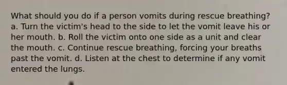 What should you do if a person vomits during rescue breathing? a. Turn the victim's head to the side to let the vomit leave his or her mouth. b. Roll the victim onto one side as a unit and clear the mouth. c. Continue rescue breathing, forcing your breaths past the vomit. d. Listen at the chest to determine if any vomit entered the lungs.