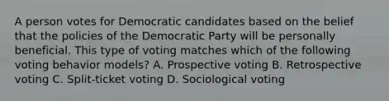 A person votes for Democratic candidates based on the belief that the policies of the Democratic Party will be personally beneficial. This type of voting matches which of the following voting behavior models? A. Prospective voting B. Retrospective voting C. Split-ticket voting D. Sociological voting