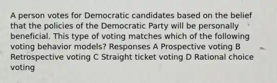 A person votes for Democratic candidates based on the belief that the policies of the Democratic Party will be personally beneficial. This type of voting matches which of the following voting behavior models? Responses A Prospective voting B Retrospective voting C Straight ticket voting D Rational choice voting