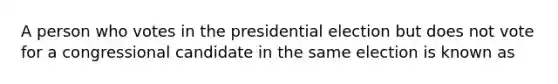 A person who votes in the presidential election but does not vote for a congressional candidate in the same election is known as