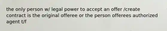 the only person w/ legal power to accept an offer /create contract is the original offeree or the person offerees authorized agent t/f