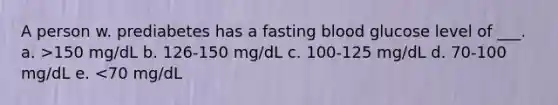 A person w. prediabetes has a fasting blood glucose level of ___. a. >150 mg/dL b. 126-150 mg/dL c. 100-125 mg/dL d. 70-100 mg/dL e. <70 mg/dL