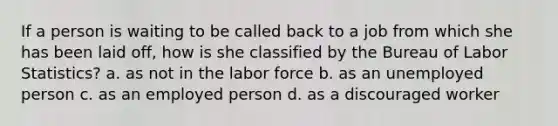 If a person is waiting to be called back to a job from which she has been laid off, how is she classified by the Bureau of Labor Statistics? a. as not in the labor force b. as an unemployed person c. as an employed person d. as a discouraged worker