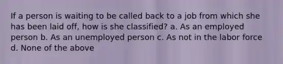 If a person is waiting to be called back to a job from which she has been laid off, how is she classified? a. As an employed person b. As an unemployed person c. As not in the labor force d. None of the above