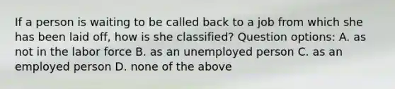 If a person is waiting to be called back to a job from which she has been laid off, how is she classified? Question options: A. as not in the labor force B. as an unemployed person C. as an employed person D. none of the above