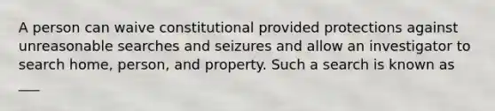 A person can waive constitutional provided protections against unreasonable searches and seizures and allow an investigator to search home, person, and property. Such a search is known as ___