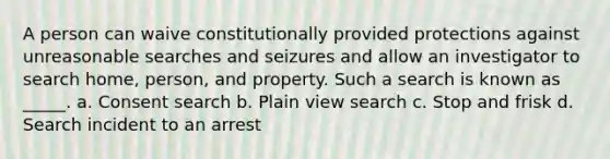 A person can waive constitutionally provided protections against unreasonable searches and seizures and allow an investigator to search home, person, and property. Such a search is known as _____. a. Consent search b. Plain view search c. Stop and frisk d. Search incident to an arrest