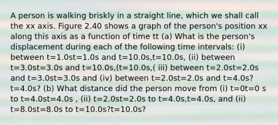 A person is walking briskly in a straight line, which we shall call the xx axis. Figure 2.40 shows a graph of the person's position xx along this axis as a function of time tt (a) What is the person's displacement during each of the following time intervals: (i) between t=1.0st=1.0s and t=10.0s,t=10.0s, (ii) between t=3.0st=3.0s and t=10.0s,(t=10.0s,( iii) between t=2.0st=2.0s and t=3.0st=3.0s and (iv) between t=2.0st=2.0s and t=4.0s?t=4.0s? (b) What distance did the person move from (i) t=0t=0 s to t=4.0st=4.0s , (ii) t=2.0st=2.0s to t=4.0s,t=4.0s, and (ii) t=8.0st=8.0s to t=10.0s?t=10.0s?