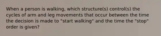 When a person is walking, which structure(s) control(s) the cycles of arm and leg movements that occur between the time the decision is made to "start walking" and the time the "stop" order is given?