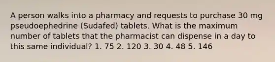 A person walks into a pharmacy and requests to purchase 30 mg pseudoephedrine (Sudafed) tablets. What is the maximum number of tablets that the pharmacist can dispense in a day to this same individual? 1. 75 2. 120 3. 30 4. 48 5. 146