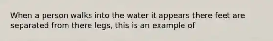 When a person walks into the water it appears there feet are separated from there legs, this is an example of