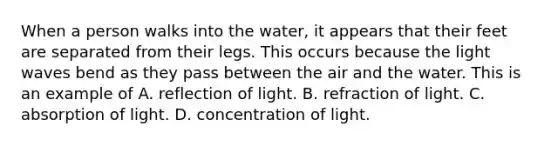 When a person walks into the water, it appears that their feet are separated from their legs. This occurs because the light waves bend as they pass between the air and the water. This is an example of A. reflection of light. B. refraction of light. C. absorption of light. D. concentration of light.