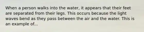 When a person walks into the water, it appears that their feet are separated from their legs. This occurs because the light waves bend as they pass between the air and the water. This is an example of...