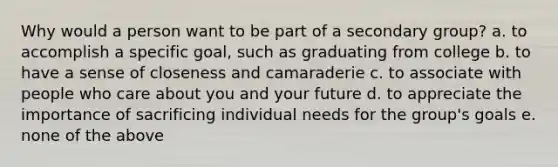 Why would a person want to be part of a secondary group? a. to accomplish a specific goal, such as graduating from college b. to have a sense of closeness and camaraderie c. to associate with people who care about you and your future d. to appreciate the importance of sacrificing individual needs for the group's goals e. none of the above