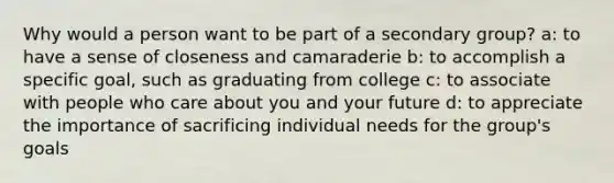 Why would a person want to be part of a secondary group? a: to have a sense of closeness and camaraderie b: to accomplish a specific goal, such as graduating from college c: to associate with people who care about you and your future d: to appreciate the importance of sacrificing individual needs for the group's goals