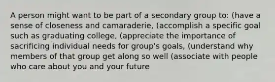 A person might want to be part of a secondary group to: (have a sense of closeness and camaraderie, (accomplish a specific goal such as graduating college, (appreciate the importance of sacrificing individual needs for group's goals, (understand why members of that group get along so well (associate with people who care about you and your future