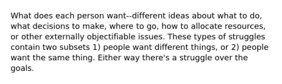 What does each person want--different ideas about what to do, what decisions to make, where to go, how to allocate resources, or other externally objectifiable issues. These types of struggles contain two subsets 1) people want different things, or 2) people want the same thing. Either way there's a struggle over the goals.