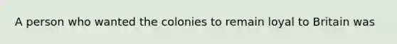 A person who wanted the colonies to remain loyal to Britain was