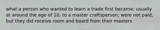 what a person who wanted to learn a trade first became; usually at around the age of 10, to a master craftsperson; were not paid, but they did receive room and board from their masters