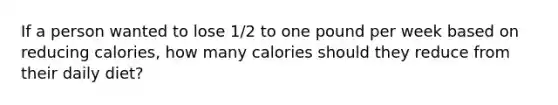 If a person wanted to lose 1/2 to one pound per week based on reducing calories, how many calories should they reduce from their daily diet?