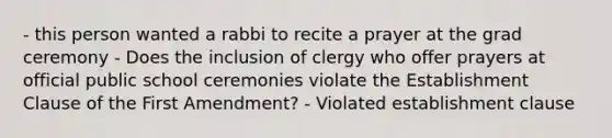 - this person wanted a rabbi to recite a prayer at the grad ceremony - Does the inclusion of clergy who offer prayers at official public school ceremonies violate the Establishment Clause of the First Amendment? - Violated establishment clause