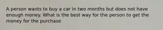 A person wants to buy a car in two months but does not have enough money. What is the best way for the person to get the money for the purchase