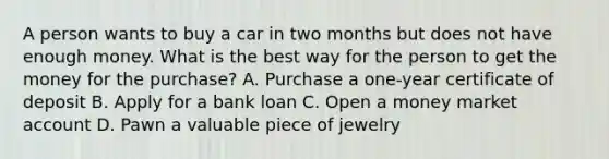 A person wants to buy a car in two months but does not have enough money. What is the best way for the person to get the money for the purchase? A. Purchase a one-year certificate of deposit B. Apply for a bank loan C. Open a money market account D. Pawn a valuable piece of jewelry