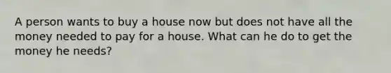 A person wants to buy a house now but does not have all the money needed to pay for a house. What can he do to get the money he needs?