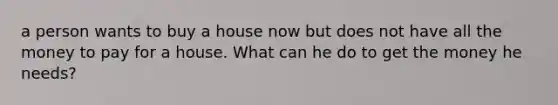 a person wants to buy a house now but does not have all the money to pay for a house. What can he do to get the money he needs?