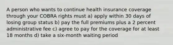 A person who wants to continue health insurance coverage through your COBRA rights must a) apply within 30 days of losing group status b) pay the full premiums plus a 2 percent administrative fee c) agree to pay for the coverage for at least 18 months d) take a six-month waiting period