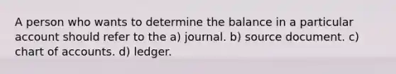 A person who wants to determine the balance in a particular account should refer to the a) journal. b) source document. c) chart of accounts. d) ledger.