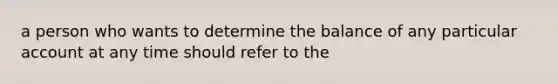 a person who wants to determine the balance of any particular account at any time should refer to the