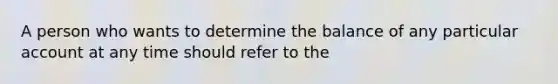 A person who wants to determine the balance of any particular account at any time should refer to the