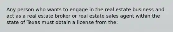 Any person who wants to engage in the real estate business and act as a real estate broker or real estate sales agent within the state of Texas must obtain a license from the: