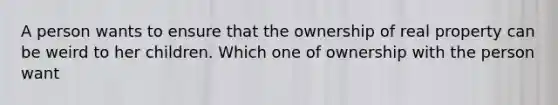 A person wants to ensure that the ownership of real property can be weird to her children. Which one of ownership with the person want