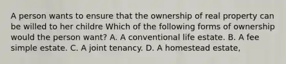 A person wants to ensure that the ownership of real property can be willed to her childre Which of the following forms of ownership would the person want? A. A conventional life estate. B. A fee simple estate. C. A joint tenancy. D. A homestead estate,