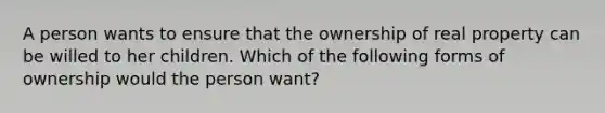 A person wants to ensure that the ownership of real property can be willed to her children. Which of the following forms of ownership would the person want?