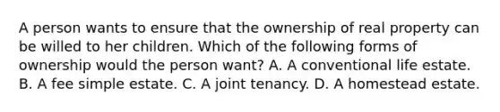 A person wants to ensure that the ownership of real property can be willed to her children. Which of the following forms of ownership would the person want? A. A conventional life estate. B. A fee simple estate. C. A joint tenancy. D. A homestead estate.