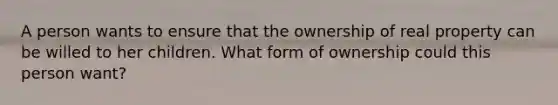 A person wants to ensure that the ownership of real property can be willed to her children. What form of ownership could this person want?