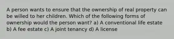 A person wants to ensure that the ownership of real property can be willed to her children. Which of the following forms of ownership would the person want? a) A conventional life estate b) A fee estate c) A joint tenancy d) A license