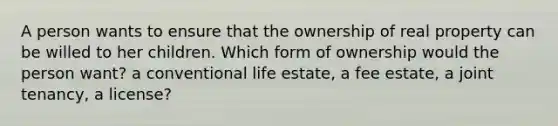 A person wants to ensure that the ownership of real property can be willed to her children. Which form of ownership would the person want? a conventional life estate, a fee estate, a joint tenancy, a license?