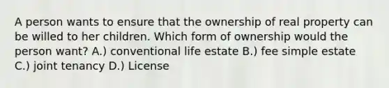 A person wants to ensure that the ownership of real property can be willed to her children. Which form of ownership would the person want? A.) conventional life estate B.) fee simple estate C.) joint tenancy D.) License