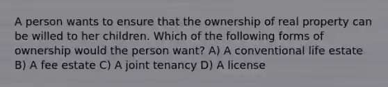 A person wants to ensure that the ownership of real property can be willed to her children. Which of the following forms of ownership would the person want? A) A conventional life estate B) A fee estate C) A joint tenancy D) A license