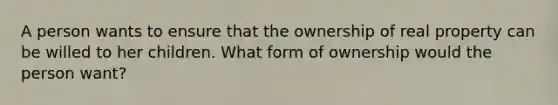 A person wants to ensure that the ownership of real property can be willed to her children. What form of ownership would the person want?