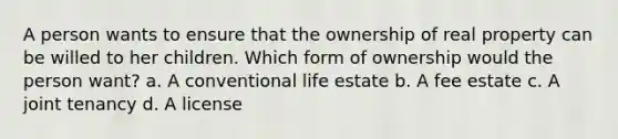 A person wants to ensure that the ownership of real property can be willed to her children. Which form of ownership would the person want? a. A conventional life estate b. A fee estate c. A joint tenancy d. A license