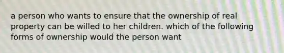 a person who wants to ensure that the ownership of real property can be willed to her children. which of the following forms of ownership would the person want